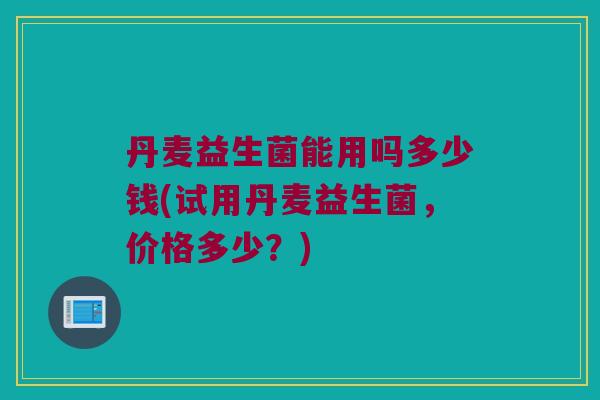丹麦益生菌能用吗多少钱(试用丹麦益生菌，价格多少？)