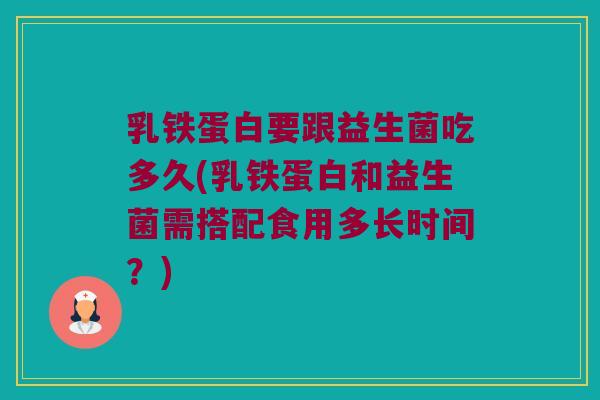 乳铁蛋白要跟益生菌吃多久(乳铁蛋白和益生菌需搭配食用多长时间？)