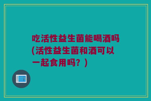 吃活性益生菌能喝酒吗(活性益生菌和酒可以一起食用吗？)