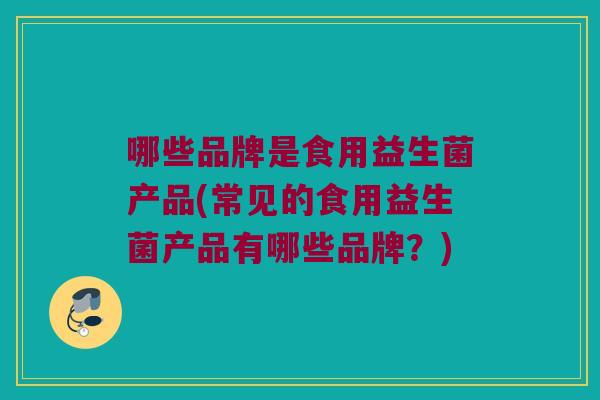 哪些品牌是食用益生菌产品(常见的食用益生菌产品有哪些品牌？)