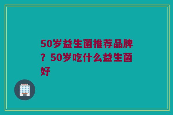 50岁益生菌推荐品牌？50岁吃什么益生菌好