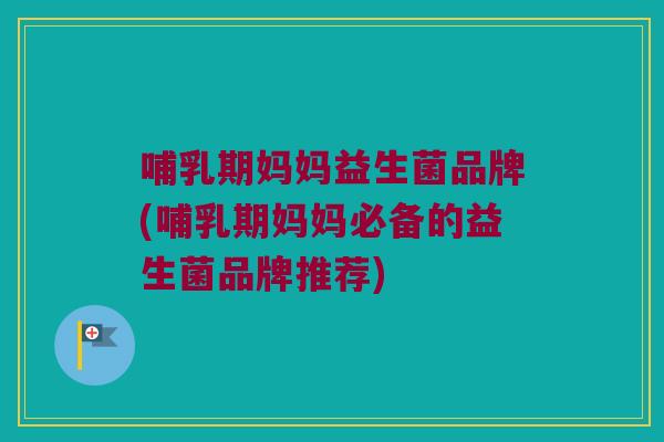 哺乳期妈妈益生菌品牌(哺乳期妈妈必备的益生菌品牌推荐)