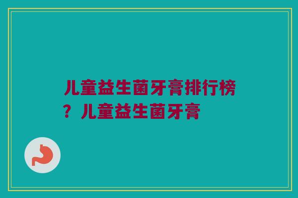 儿童益生菌牙膏排行榜？儿童益生菌牙膏