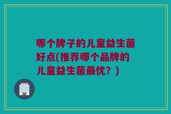 哪个牌子的儿童益生菌好点(推荐哪个品牌的儿童益生菌优？)