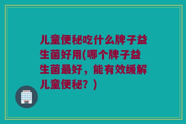 儿童便秘吃什么牌子益生菌好用(哪个牌子益生菌最好，能有效缓解儿童便秘？)