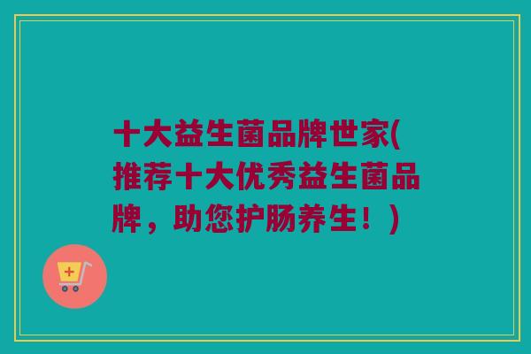 十大益生菌品牌世家(推荐十大优秀益生菌品牌，助您护肠养生！)