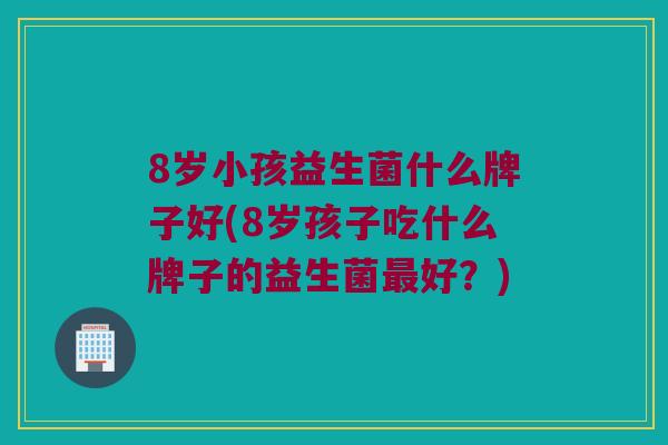 8岁小孩益生菌什么牌子好(8岁孩子吃什么牌子的益生菌最好？)
