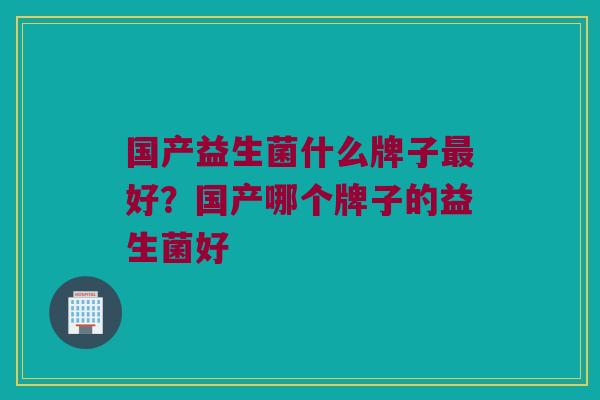 国产益生菌什么牌子最好？国产哪个牌子的益生菌好