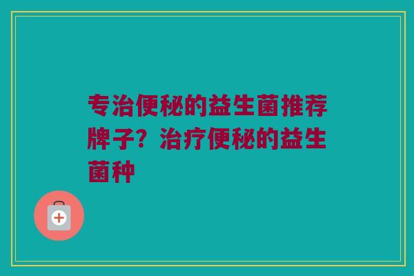 专治便秘的益生菌推荐牌子？治疗便秘的益生菌种