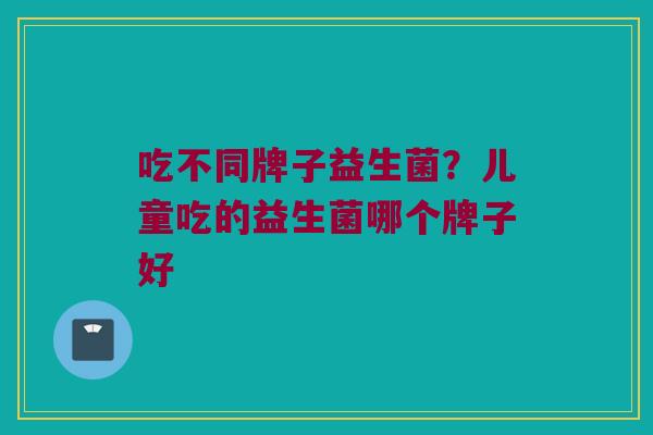 吃不同牌子益生菌？儿童吃的益生菌哪个牌子好