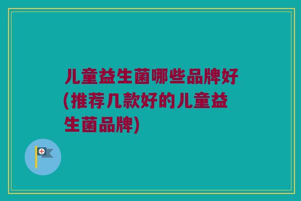 儿童益生菌哪些品牌好(推荐几款好的儿童益生菌品牌)