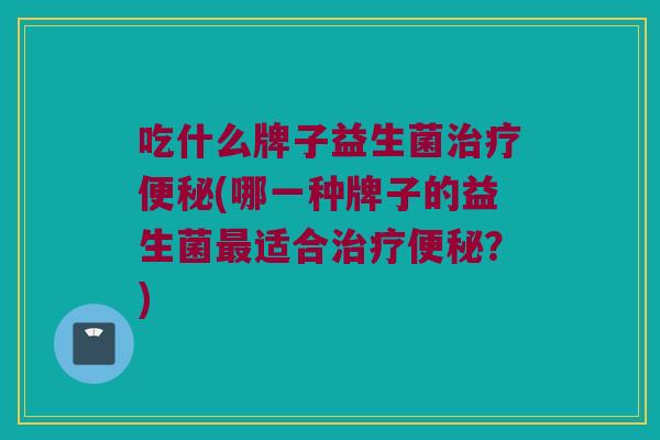 吃什么牌子益生菌治疗便秘(哪一种牌子的益生菌最适合治疗便秘？)