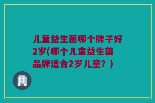 儿童益生菌哪个牌子好2岁(哪个儿童益生菌品牌适合2岁儿童？)