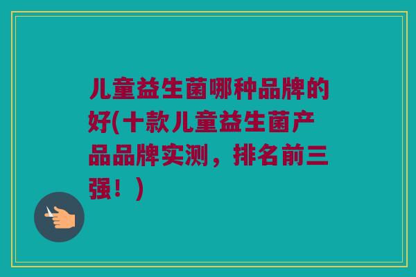 儿童益生菌哪种品牌的好(十款儿童益生菌产品品牌实测，排名前三强！)
