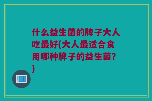 什么益生菌的牌子大人吃最好(大人最适合食用哪种牌子的益生菌？)