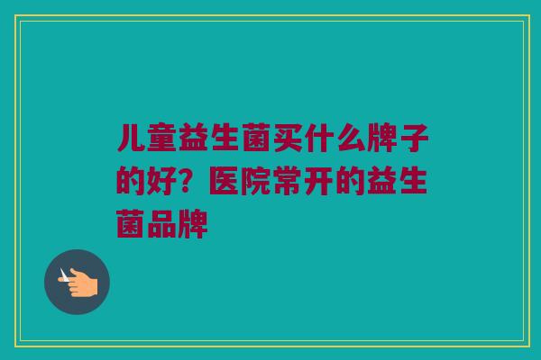 儿童益生菌买什么牌子的好？医院常开的益生菌品牌