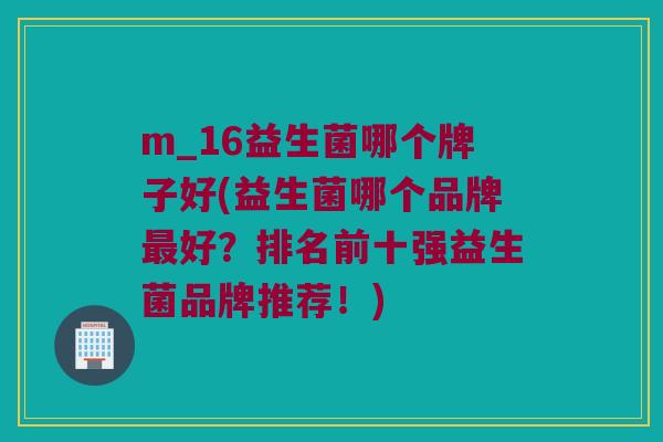 m_16益生菌哪个牌子好(益生菌哪个品牌最好？排名前十强益生菌品牌推荐！)