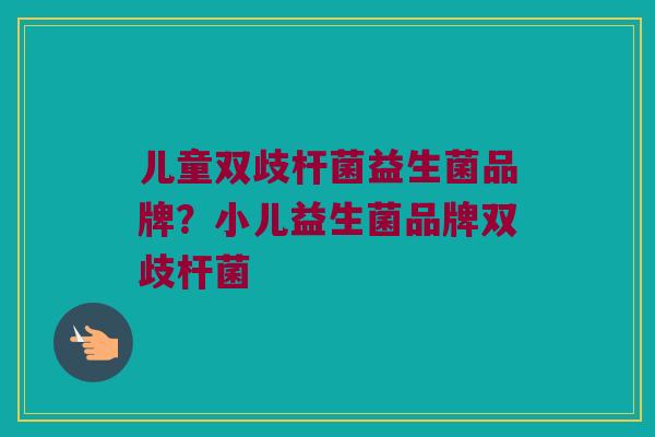 儿童双歧杆菌益生菌品牌？小儿益生菌品牌双歧杆菌