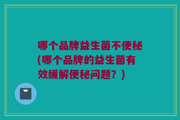 哪个品牌益生菌不便秘(哪个品牌的益生菌有效缓解便秘问题？)