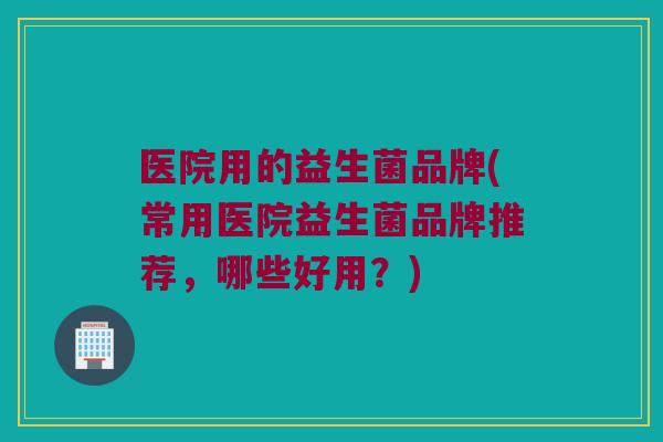 医院用的益生菌品牌(常用医院益生菌品牌推荐，哪些好用？)