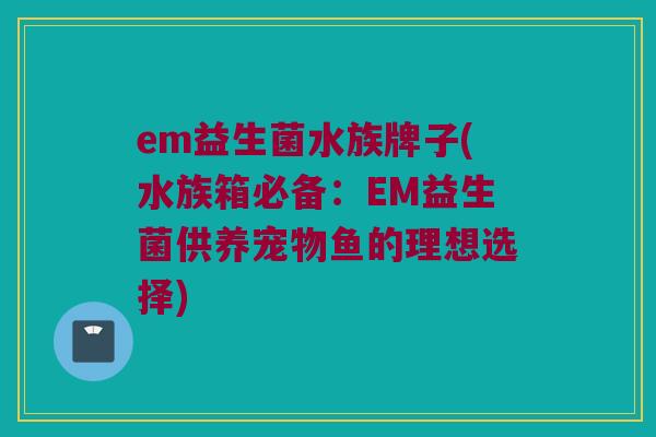 em益生菌水族牌子(水族箱必备：EM益生菌供养宠物鱼的理想选择)