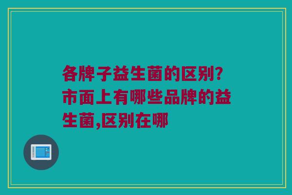 各牌子益生菌的区别？市面上有哪些品牌的益生菌,区别在哪