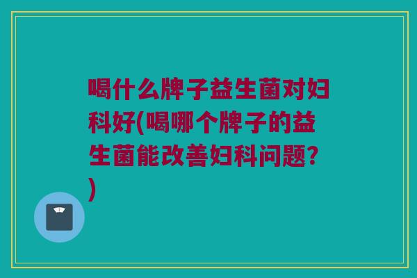 喝什么牌子益生菌对妇科好(喝哪个牌子的益生菌能改善妇科问题？)