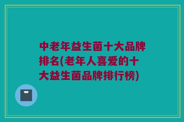 中老年益生菌十大品牌排名(老年人喜爱的十大益生菌品牌排行榜)