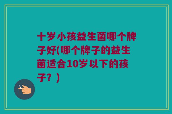 十岁小孩益生菌哪个牌子好(哪个牌子的益生菌适合10岁以下的孩子？)