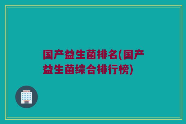 国产益生菌排名(国产益生菌综合排行榜)