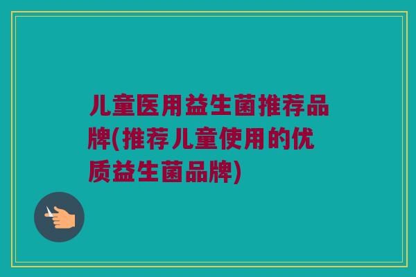 儿童医用益生菌推荐品牌(推荐儿童使用的优质益生菌品牌)