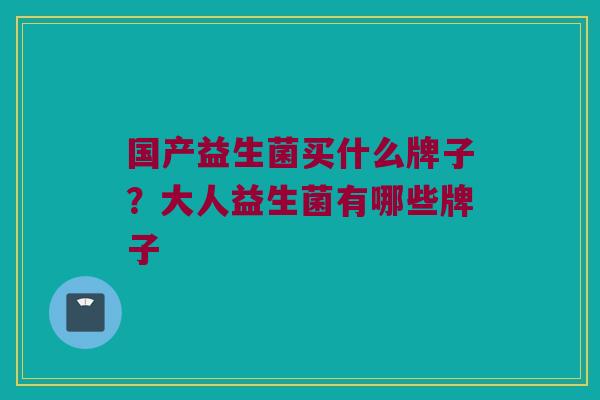 国产益生菌买什么牌子？大人益生菌有哪些牌子