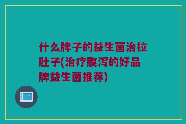 什么牌子的益生菌治拉肚子(治疗腹泻的好品牌益生菌推荐)