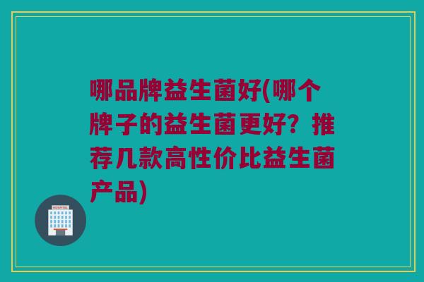 哪品牌益生菌好(哪个牌子的益生菌更好？推荐几款高性价比益生菌产品)