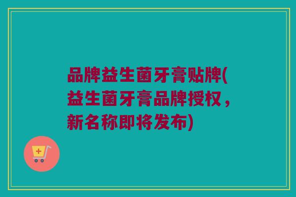 品牌益生菌牙膏贴牌(益生菌牙膏品牌授权，新名称即将发布)