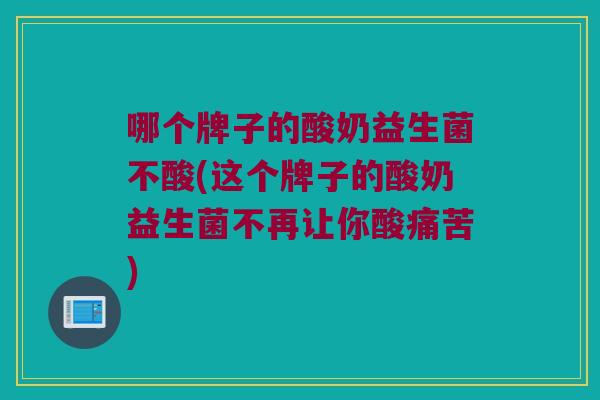 哪个牌子的酸奶益生菌不酸(这个牌子的酸奶益生菌不再让你酸痛苦)