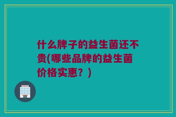 什么牌子的益生菌还不贵(哪些品牌的益生菌价格实惠？)