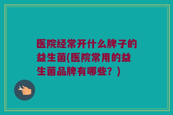 医院经常开什么牌子的益生菌(医院常用的益生菌品牌有哪些？)