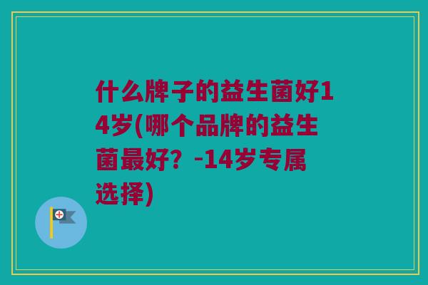 什么牌子的益生菌好14岁(哪个品牌的益生菌最好？-14岁专属选择)