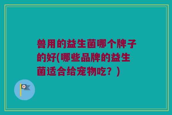 兽用的益生菌哪个牌子的好(哪些品牌的益生菌适合给宠物吃？)