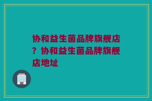 协和益生菌品牌旗舰店？协和益生菌品牌旗舰店地址