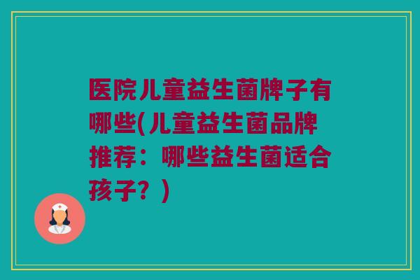 医院儿童益生菌牌子有哪些(儿童益生菌品牌推荐：哪些益生菌适合孩子？)