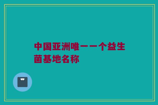 中国亚洲唯一一个益生菌基地名称