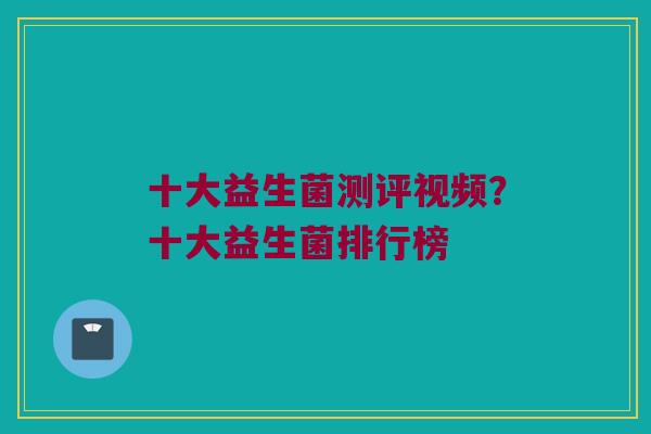 十大益生菌测评视频？十大益生菌排行榜