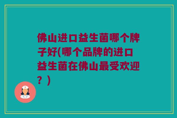 佛山进口益生菌哪个牌子好(哪个品牌的进口益生菌在佛山受欢迎?) 佛山进口益生菌哪个牌子好(哪个品牌的进口益生菌在佛山受欢迎?)