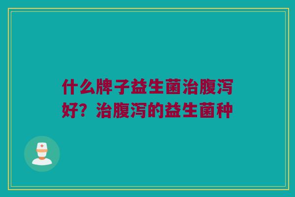 什么牌子益生菌治腹泻好？治腹泻的益生菌种