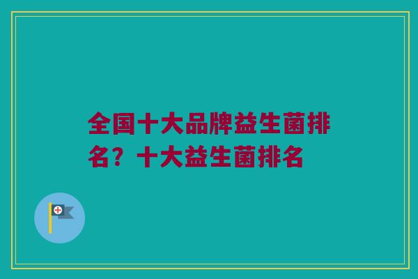 全国十大品牌益生菌排名？十大益生菌排名