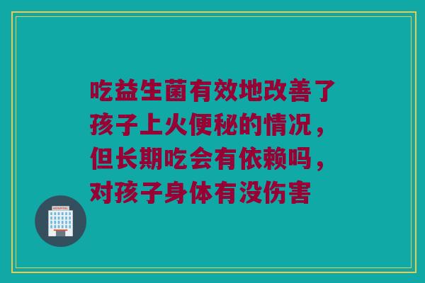 吃益生菌有效地改善了孩子上火便秘的情况，但长期吃会有依赖吗，对孩子身体有没伤害