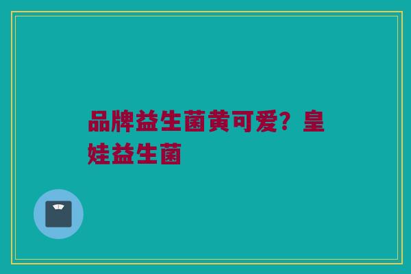 品牌益生菌黄可爱？皇娃益生菌