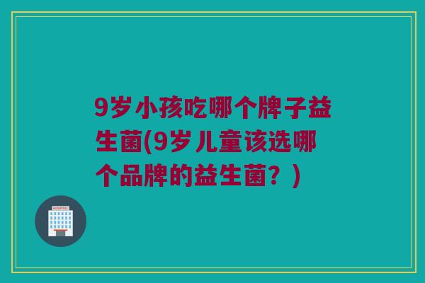9岁小孩吃哪个牌子益生菌(9岁儿童该选哪个品牌的益生菌？)